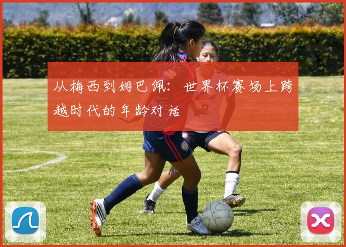 从梅西到姆巴佩：世界杯赛场上跨越时代的年龄对话