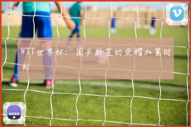 WTT世界杯：国乒新星的荣耀加冕时刻