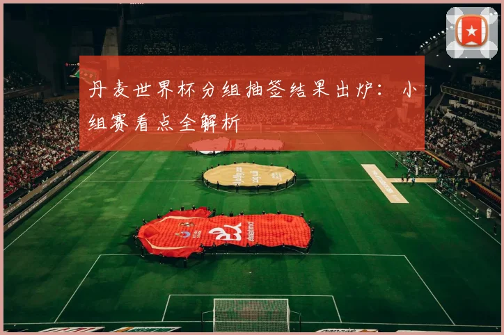 丹麦世界杯分组抽签结果出炉：小组赛看点全解析