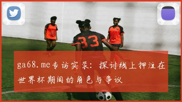 ga68.me专访实录：探讨线上押注在世界杯期间的角色与争议
