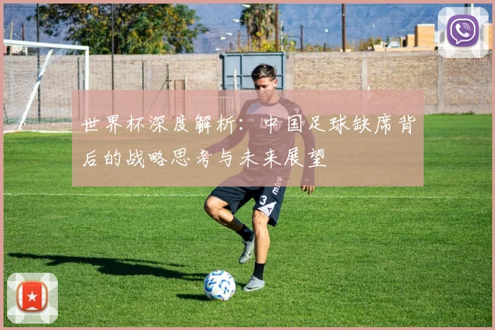 世界杯深度解析：中国足球缺席背后的战略思考与未来展望