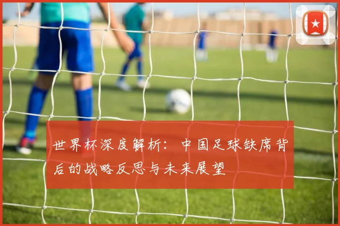 世界杯深度解析:中国足球缺席背后的战略反思与未来展望
