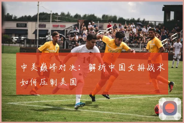 中美巅峰对决：解析中国女排战术如何压制美国
