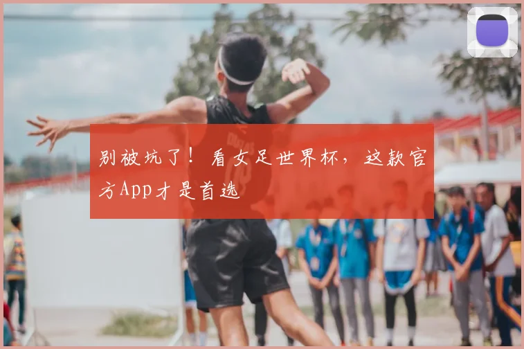 别被坑了！看女足世界杯，这款官方App才是首选