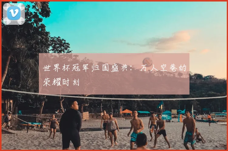 世界杯冠军归国盛典:万人空巷的荣耀时刻