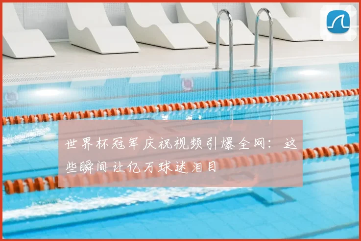 世界杯冠军庆祝视频引爆全网：这些瞬间让亿万球迷泪目